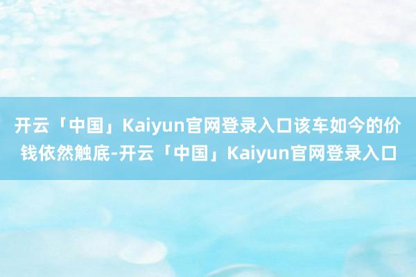 开云「中国」Kaiyun官网登录入口该车如今的价钱依然触底-开云「中国」Kaiyun官网登录入口