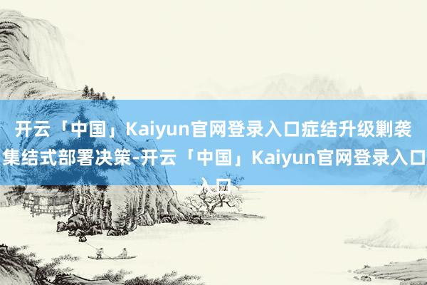 开云「中国」Kaiyun官网登录入口症结升级剿袭集结式部署决策-开云「中国」Kaiyun官网登录入口