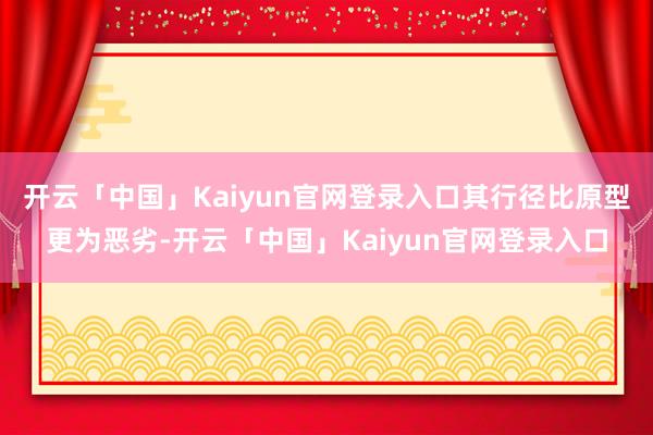 开云「中国」Kaiyun官网登录入口其行径比原型更为恶劣-开云「中国」Kaiyun官网登录入口