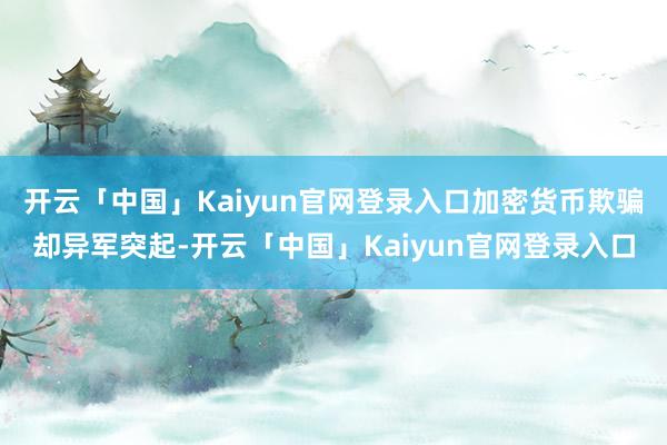 开云「中国」Kaiyun官网登录入口加密货币欺骗却异军突起-开云「中国」Kaiyun官网登录入口