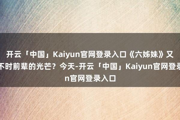 开云「中国」Kaiyun官网登录入口《六姊妹》又能否不时前辈的光芒？今天-开云「中国」Kaiyun官网登录入口
