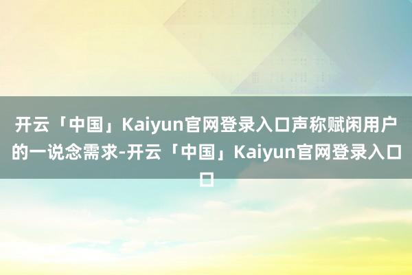 开云「中国」Kaiyun官网登录入口声称赋闲用户的一说念需求-开云「中国」Kaiyun官网登录入口