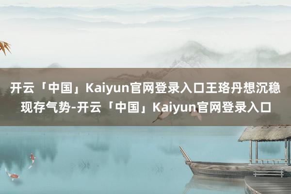 开云「中国」Kaiyun官网登录入口王珞丹想沉稳现存气势-开云「中国」Kaiyun官网登录入口
