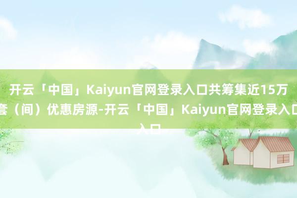 开云「中国」Kaiyun官网登录入口共筹集近15万套（间）优惠房源-开云「中国」Kaiyun官网登录入口