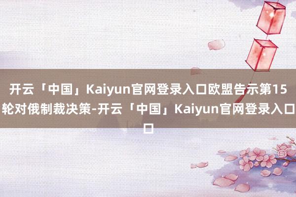 开云「中国」Kaiyun官网登录入口欧盟告示第15轮对俄制裁决策-开云「中国」Kaiyun官网登录入口