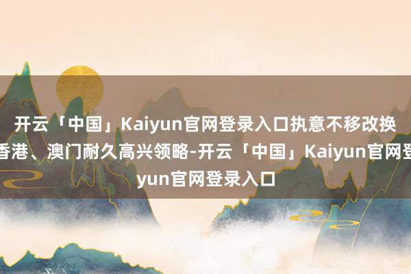 开云「中国」Kaiyun官网登录入口执意不移改换和促进香港、澳门耐久高兴领略-开云「中国」Kaiyun官网登录入口