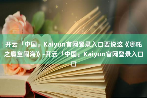 开云「中国」Kaiyun官网登录入口要说这《哪吒之魔童闹海》-开云「中国」Kaiyun官网登录入口