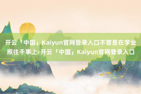 开云「中国」Kaiyun官网登录入口不管是在学业照往干事上-开云「中国」Kaiyun官网登录入口