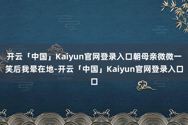 开云「中国」Kaiyun官网登录入口朝母亲微微一笑后我晕在地-开云「中国」Kaiyun官网登录入口