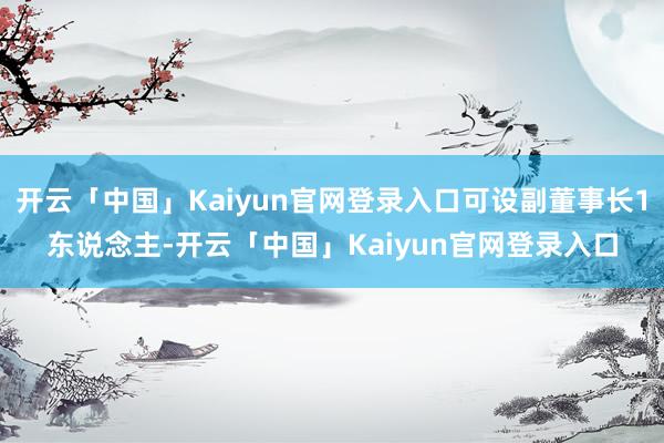 开云「中国」Kaiyun官网登录入口可设副董事长1东说念主-开云「中国」Kaiyun官网登录入口