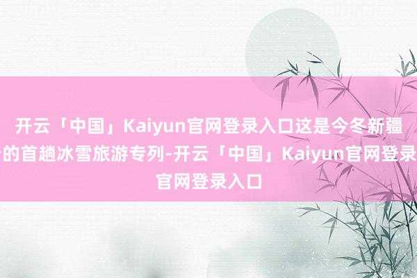 开云「中国」Kaiyun官网登录入口这是今冬新疆开行的首趟冰雪旅游专列-开云「中国」Kaiyun官网登录入口