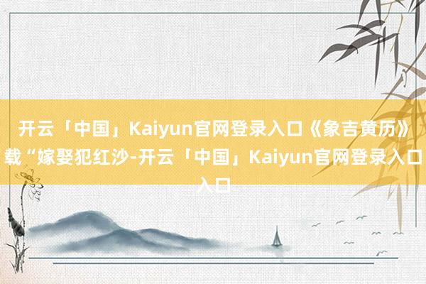 开云「中国」Kaiyun官网登录入口《象吉黄历》载“嫁娶犯红沙-开云「中国」Kaiyun官网登录入口