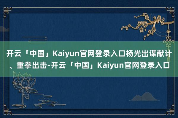 开云「中国」Kaiyun官网登录入口杨光出谋献计、重拳出击-开云「中国」Kaiyun官网登录入口