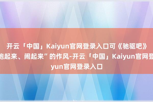 开云「中国」Kaiyun官网登录入口可《驰驱吧》这种“跑起来、闹起来”的作风-开云「中国」Kaiyun官网登录入口