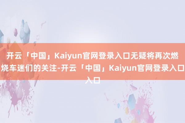 开云「中国」Kaiyun官网登录入口无疑将再次燃烧车迷们的关注-开云「中国」Kaiyun官网登录入口