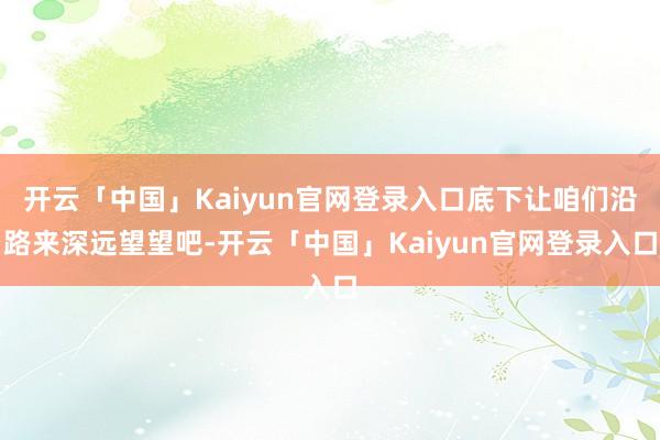 开云「中国」Kaiyun官网登录入口底下让咱们沿路来深远望望吧-开云「中国」Kaiyun官网登录入口