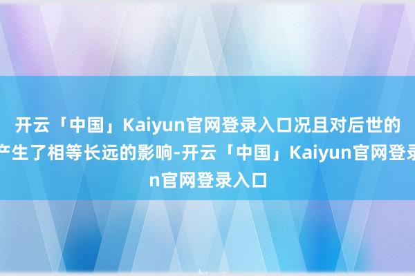 开云「中国」Kaiyun官网登录入口况且对后世的文化产生了相等长远的影响-开云「中国」Kaiyun官网登录入口