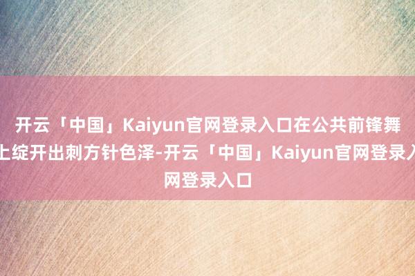 开云「中国」Kaiyun官网登录入口在公共前锋舞台上绽开出刺方针色泽-开云「中国」Kaiyun官网登录入口