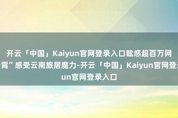 开云「中国」Kaiyun官网登录入口眩惑超百万网友“云霄”感受云南旅居魔力-开云「中国」Kaiyun官网登录入口