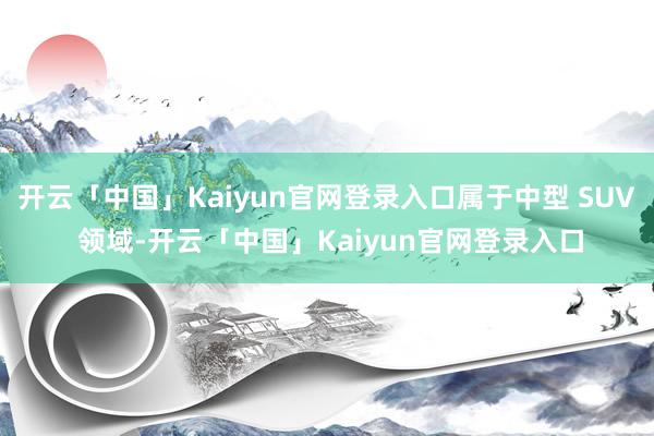 开云「中国」Kaiyun官网登录入口属于中型 SUV 领域-开云「中国」Kaiyun官网登录入口