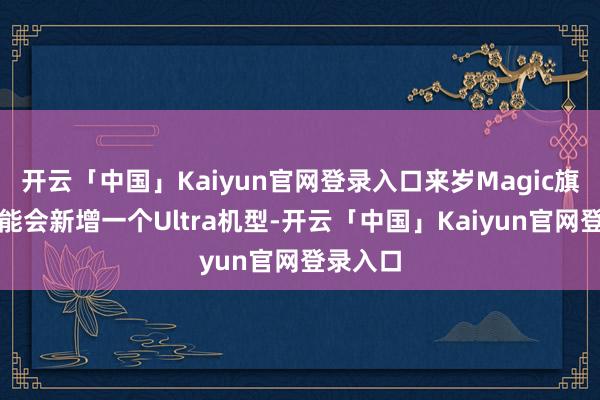 开云「中国」Kaiyun官网登录入口来岁Magic旗舰线可能会新增一个Ultra机型-开云「中国」Kaiyun官网登录入口