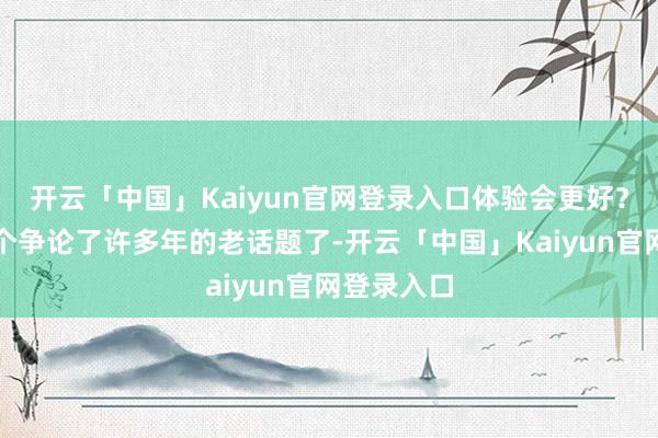 开云「中国」Kaiyun官网登录入口体验会更好？这又是一个争论了许多年的老话题了-开云「中国」Kaiyun官网登录入口