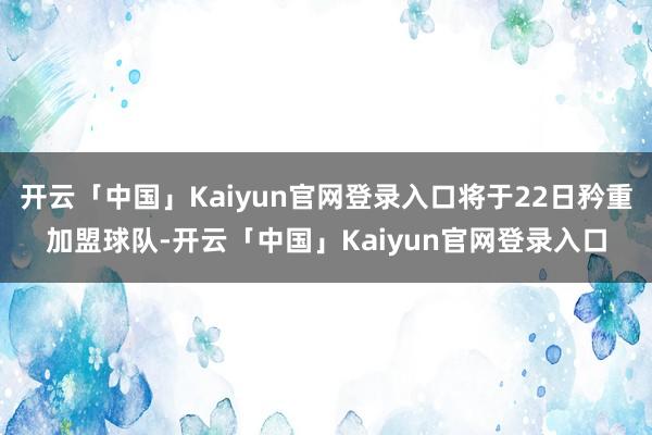 开云「中国」Kaiyun官网登录入口将于22日矜重加盟球队-开云「中国」Kaiyun官网登录入口