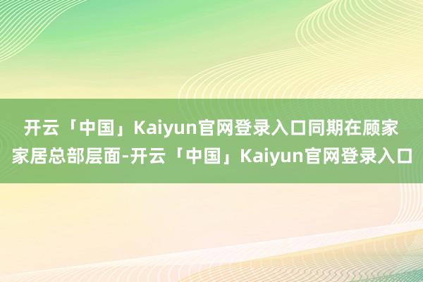开云「中国」Kaiyun官网登录入口　　同期在顾家家居总部层面-开云「中国」Kaiyun官网登录入口
