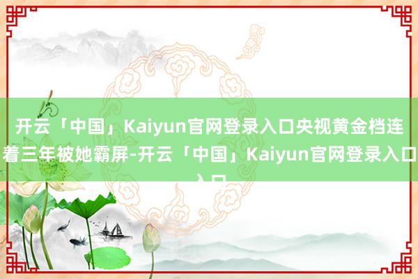 开云「中国」Kaiyun官网登录入口央视黄金档连着三年被她霸屏-开云「中国」Kaiyun官网登录入口