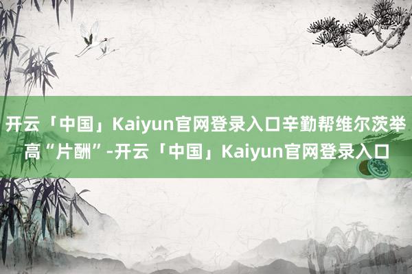 开云「中国」Kaiyun官网登录入口辛勤帮维尔茨举高“片酬”-开云「中国」Kaiyun官网登录入口