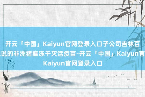 开云「中国」Kaiyun官网登录入口子公司吉林百念念万可陈说的非洲猪瘟冻干灭活疫苗-开云「中国」Kaiyun官网登录入口