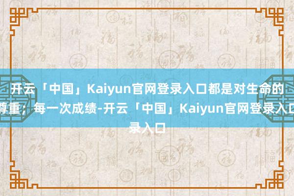 开云「中国」Kaiyun官网登录入口都是对生命的尊重；每一次成绩-开云「中国」Kaiyun官网登录入口