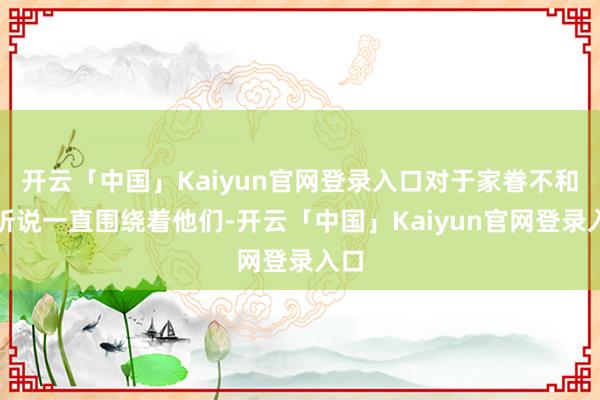 开云「中国」Kaiyun官网登录入口对于家眷不和的听说一直围绕着他们-开云「中国」Kaiyun官网登录入口