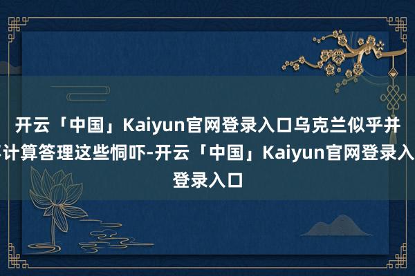开云「中国」Kaiyun官网登录入口乌克兰似乎并不计算答理这些恫吓-开云「中国」Kaiyun官网登录入口