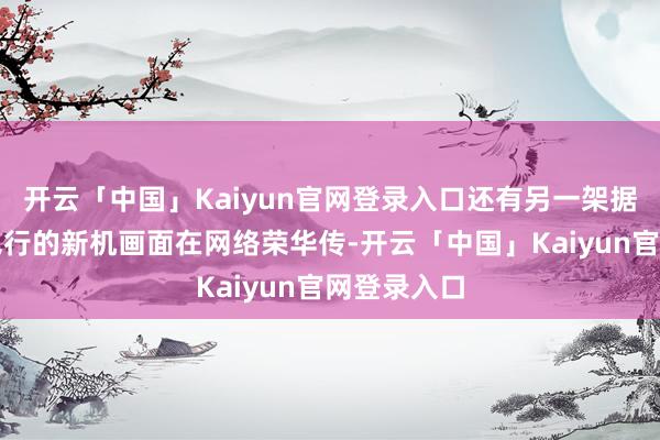 开云「中国」Kaiyun官网登录入口还有另一架据称在沈阳飞行的新机画面在网络荣华传-开云「中国」Kaiyun官网登录入口