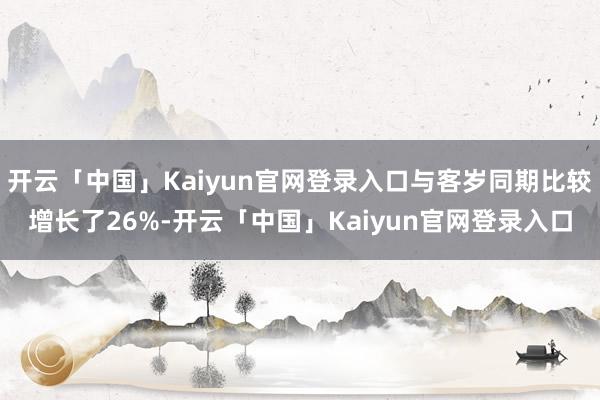 开云「中国」Kaiyun官网登录入口与客岁同期比较增长了26%-开云「中国」Kaiyun官网登录入口