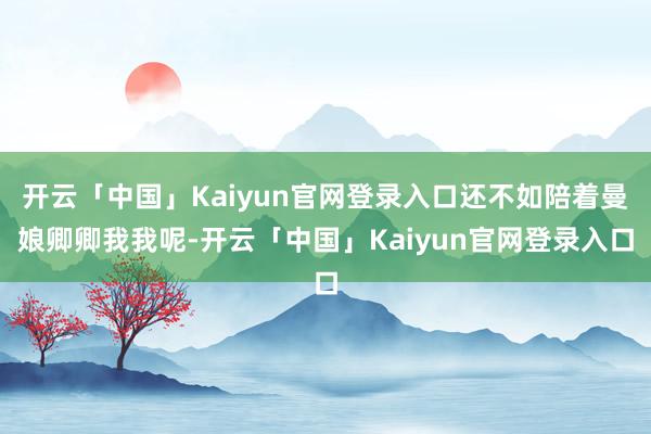 开云「中国」Kaiyun官网登录入口还不如陪着曼娘卿卿我我呢-开云「中国」Kaiyun官网登录入口