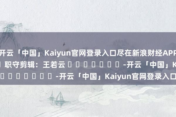 开云「中国」Kaiyun官网登录入口尽在新浪财经APP            						职守剪辑：王若云 							-开云「中国」Kaiyun官网登录入口
