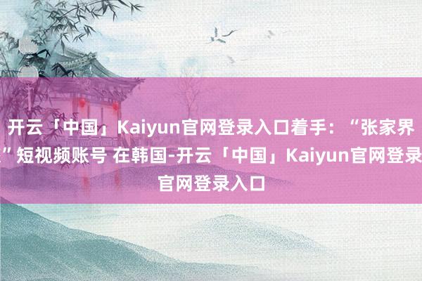 开云「中国」Kaiyun官网登录入口着手：“张家界文旅”短视频账号 在韩国-开云「中国」Kaiyun官网登录入口