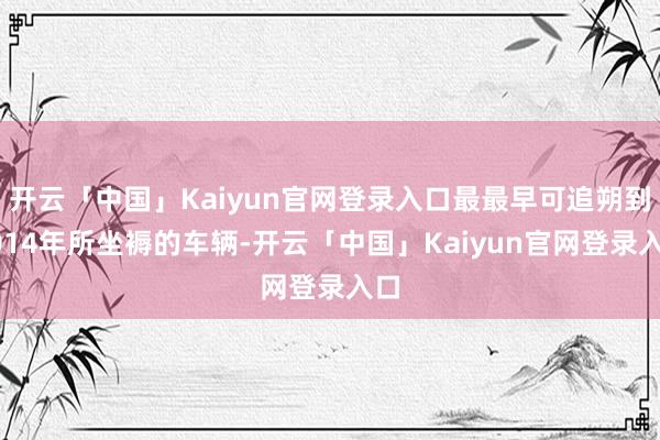 开云「中国」Kaiyun官网登录入口最最早可追朔到2014年所坐褥的车辆-开云「中国」Kaiyun官网登录入口