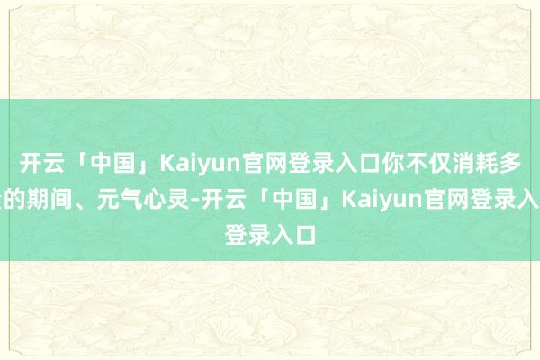 开云「中国」Kaiyun官网登录入口你不仅消耗多量的期间、元气心灵-开云「中国」Kaiyun官网登录入口