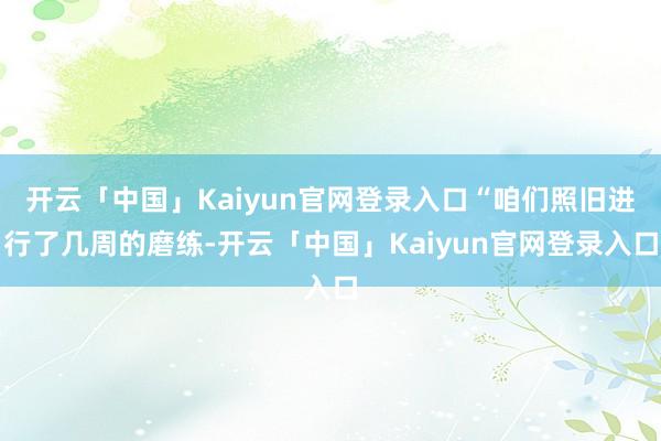 开云「中国」Kaiyun官网登录入口“咱们照旧进行了几周的磨练-开云「中国」Kaiyun官网登录入口