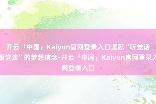 开云「中国」Kaiyun官网登录入口坚忍“听党话、跟党走”的梦想信念-开云「中国」Kaiyun官网登录入口