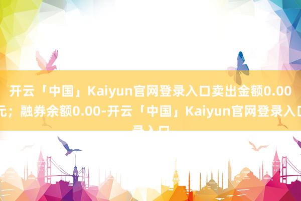 开云「中国」Kaiyun官网登录入口卖出金额0.00元；融券余额0.00-开云「中国」Kaiyun官网登录入口