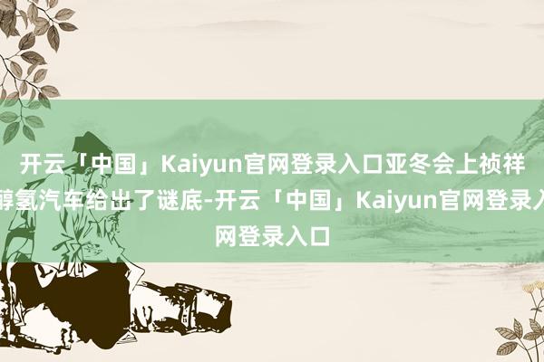开云「中国」Kaiyun官网登录入口亚冬会上祯祥的醇氢汽车给出了谜底-开云「中国」Kaiyun官网登录入口