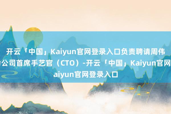 开云「中国」Kaiyun官网登录入口负责聘请周伟昌博士为公司首席手艺官（CTO）-开云「中国」Kaiyun官网登录入口