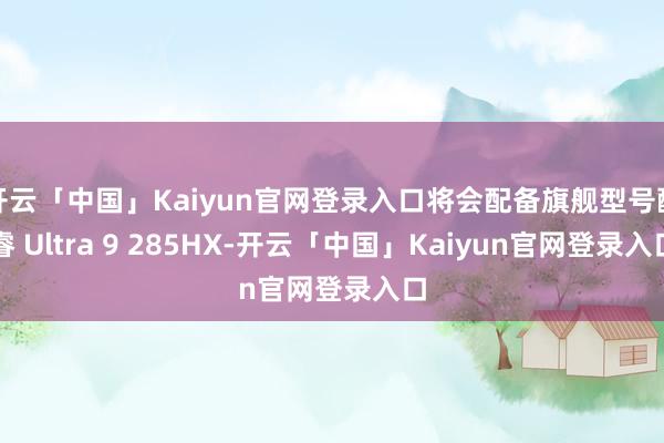 开云「中国」Kaiyun官网登录入口将会配备旗舰型号酷睿 Ultra 9 285HX-开云「中国」Kaiyun官网登录入口