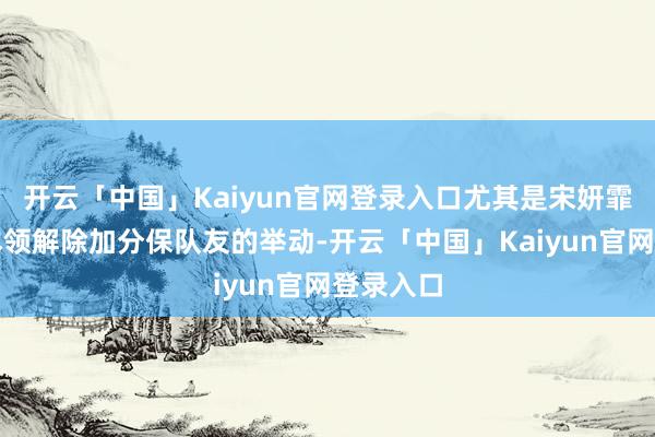 开云「中国」Kaiyun官网登录入口尤其是宋妍霏在要道本领解除加分保队友的举动-开云「中国」Kaiyun官网登录入口