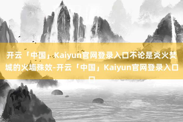开云「中国」Kaiyun官网登录入口不论是炎火焚城的火墙殊效-开云「中国」Kaiyun官网登录入口