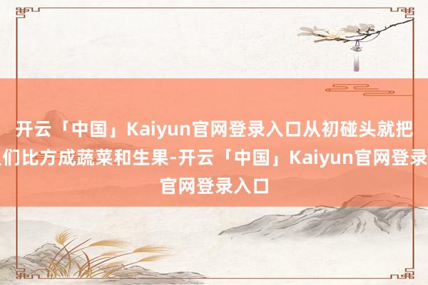 开云「中国」Kaiyun官网登录入口从初碰头就把姐姐们比方成蔬菜和生果-开云「中国」Kaiyun官网登录入口